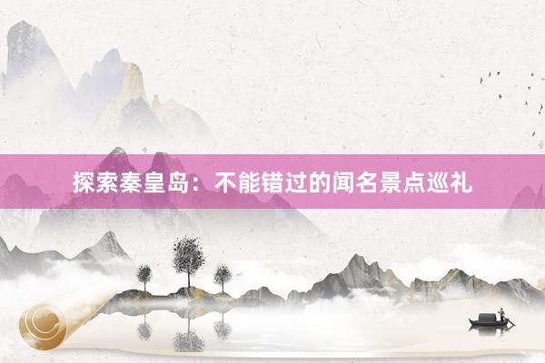 探索秦皇岛：不能错过的闻名景点巡礼