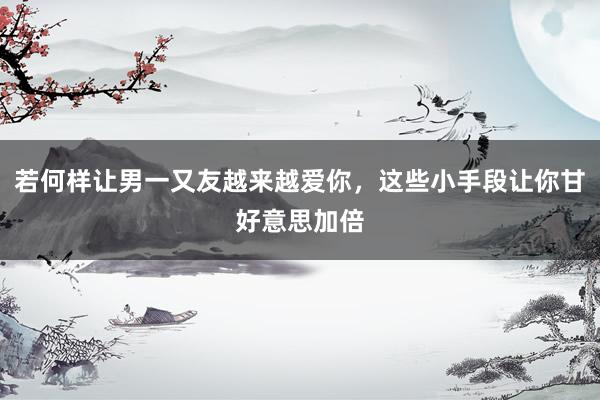 若何样让男一又友越来越爱你，这些小手段让你甘好意思加倍
