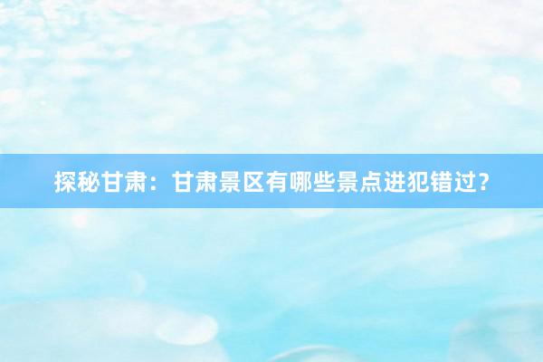 探秘甘肃：甘肃景区有哪些景点进犯错过？