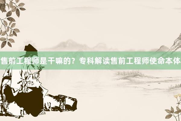 售前工程师是干嘛的？专科解读售前工程师使命本体